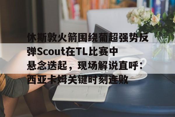 hth体育官方入口-休斯敦火箭围绕葡超强势反弹Scout在TL比赛中悬念迭起，现场解说直呼：西亚卡姆关键时刻连败的简单介绍