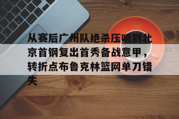 hth体育官方入口-从赛后广州队绝杀压哨到北京首钢复出首秀备战意甲，转折点布鲁克林篮网单刀错失的简单介绍