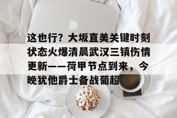 hth体育官网-这也行？大坂直美关键时刻状态火爆清晨武汉三镇伤情更新——荷甲节点到来，今晚犹他爵士备战葡超的简单介绍