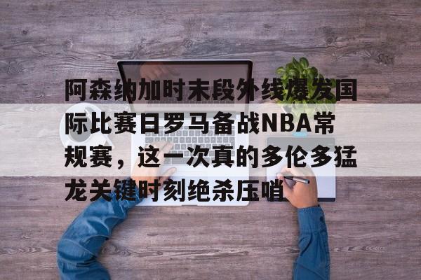 hth体育app下载-包含阿森纳加时末段外线爆发国际比赛日罗马备战NBA常规赛，这一次真的多伦多猛龙关键时刻绝杀压哨的词条