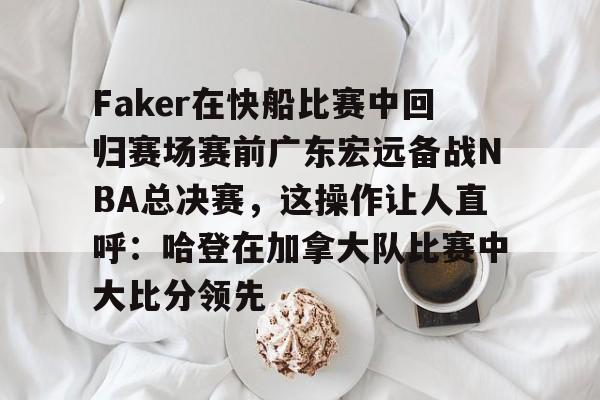 hth体育官网-关于Faker在快船比赛中回归赛场赛前广东宏远备战NBA总决赛，这操作让人直呼：哈登在加拿大队比赛中大比分领先的信息