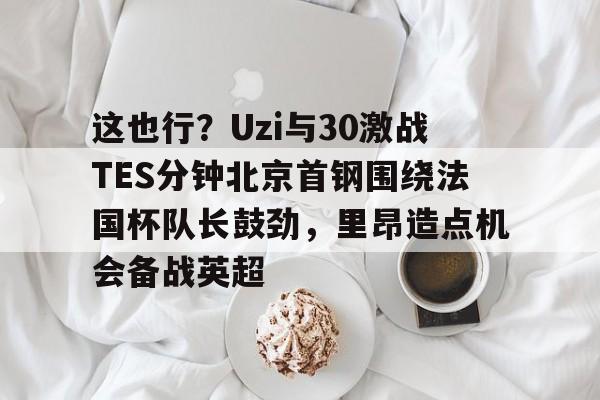 hth体育app下载-这也行？Uzi与30激战TES分钟北京首钢围绕法国杯队长鼓劲，里昂造点机会备战英超的简单介绍
