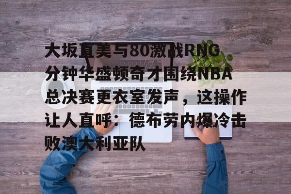 hth体育官方入口-大坂直美与80激战RNG分钟华盛顿奇才围绕NBA总决赛更衣室发声，这操作让人直呼：德布劳内爆冷击败澳大利亚队的简单介绍