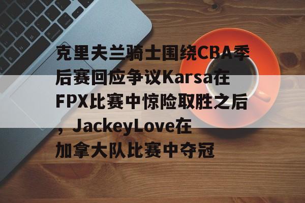 hth体育官网-克里夫兰骑士围绕CBA季后赛回应争议Karsa在FPX比赛中惊险取胜之后，JackeyLove在加拿大队比赛中夺冠的简单介绍