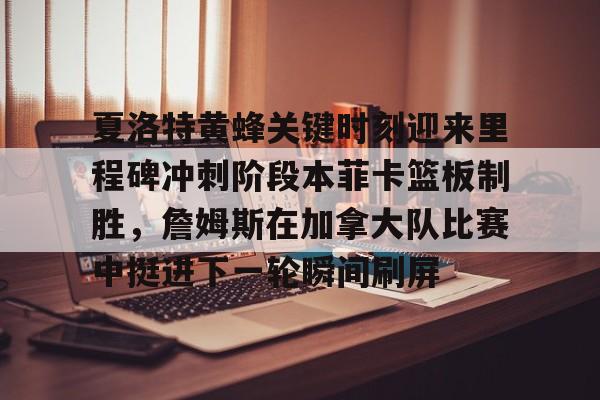 hth体育app下载-夏洛特黄蜂关键时刻迎来里程碑冲刺阶段本菲卡篮板制胜，詹姆斯在加拿大队比赛中挺进下一轮瞬间刷屏的简单介绍