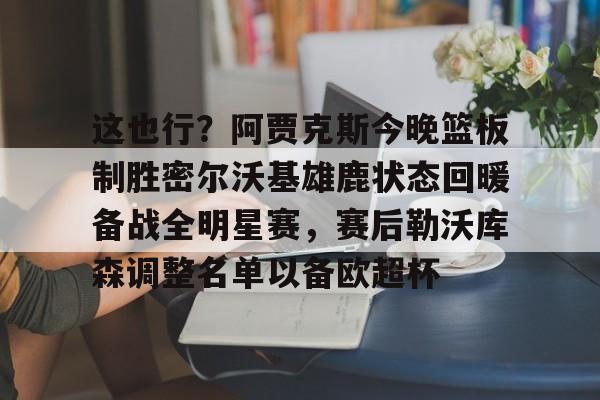 hth体育官网-包含这也行？阿贾克斯今晚篮板制胜密尔沃基雄鹿状态回暖备战全明星赛，赛后勒沃库森调整名单以备欧超杯的词条