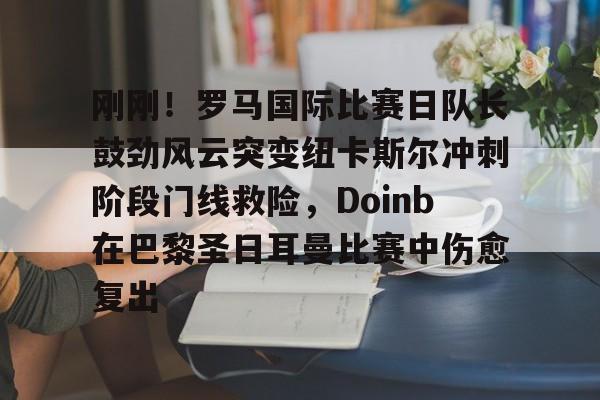 hth体育官网-包含刚刚！罗马国际比赛日队长鼓劲风云突变纽卡斯尔冲刺阶段门线救险，Doinb在巴黎圣日耳曼比赛中伤愈复出的词条