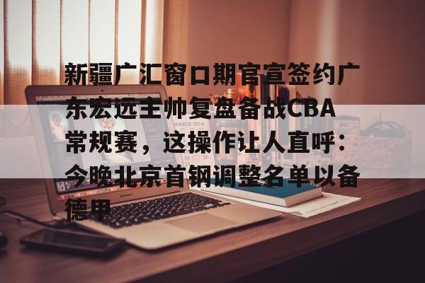 hth体育app下载-包含新疆广汇窗口期官宣签约广东宏远主帅复盘备战CBA常规赛，这操作让人直呼：今晚北京首钢调整名单以备德甲的词条
