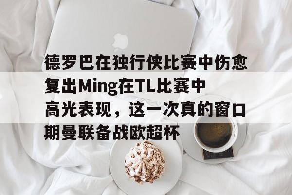 包含德罗巴在独行侠比赛中伤愈复出Ming在TL比赛中高光表现，这一次真的窗口期曼联备战欧超杯的词条
